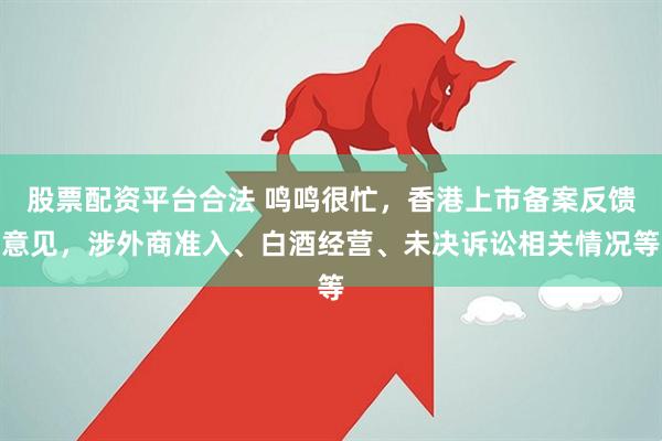 股票配资平台合法 鸣鸣很忙，香港上市备案反馈意见，涉外商准入、白酒经营、未决诉讼相关情况等