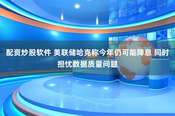配资炒股软件 美联储哈克称今年仍可能降息 同时担忧数据质量问题