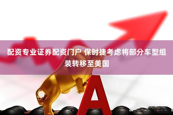 配资专业证券配资门户 保时捷考虑将部分车型组装转移至美国