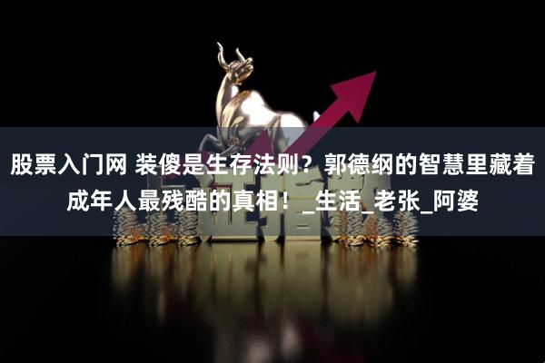 股票入门网 装傻是生存法则？郭德纲的智慧里藏着成年人最残酷的真相！_生活_老张_阿婆