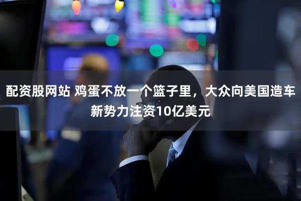 配资股网站 鸡蛋不放一个篮子里，大众向美国造车新势力注资10亿美元