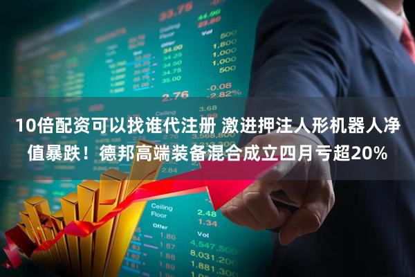 10倍配资可以找谁代注册 激进押注人形机器人净值暴跌！德邦高端装备混合成立四月亏超20%