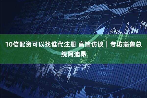 10倍配资可以找谁代注册 高端访谈｜专访瑙鲁总统阿迪昂