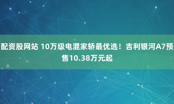 配资股网站 10万级电混家轿最优选！吉利银河A7预售10.38万元起