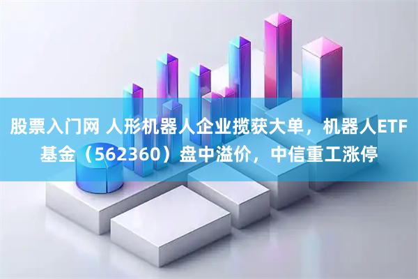 股票入门网 人形机器人企业揽获大单，机器人ETF基金（562360）盘中溢价，中信重工涨停