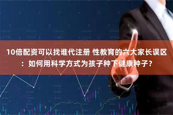 10倍配资可以找谁代注册 性教育的六大家长误区：如何用科学方式为孩子种下健康种子？