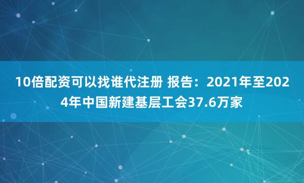 10倍配资可以找谁代注册 报告：2021年至2024年中国新建基层工会37.6万家
