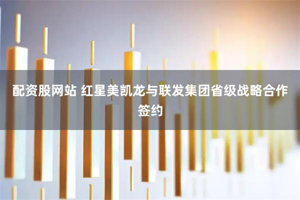 配资股网站 红星美凯龙与联发集团省级战略合作签约