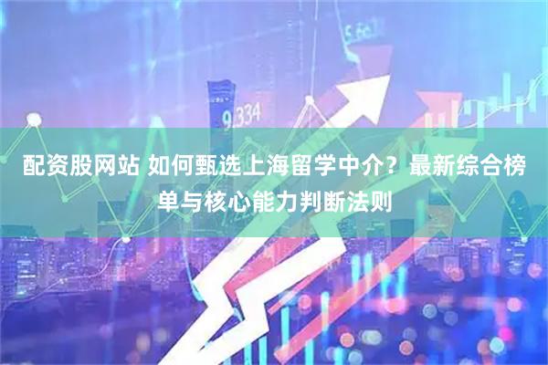 配资股网站 如何甄选上海留学中介？最新综合榜单与核心能力判断法则