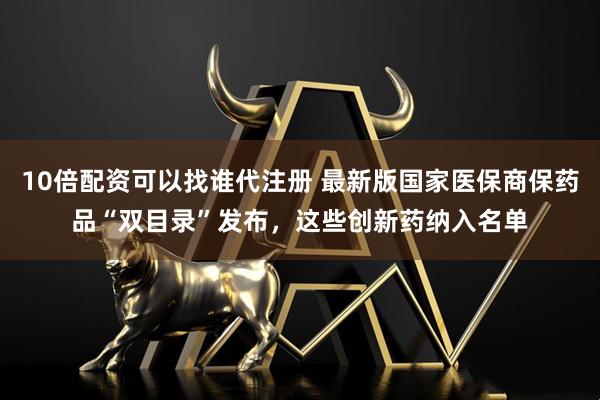 10倍配资可以找谁代注册 最新版国家医保商保药品“双目录”发布，这些创新药纳入名单