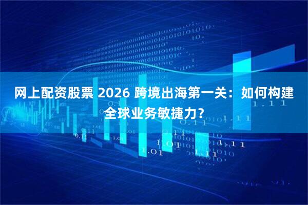 网上配资股票 2026 跨境出海第一关：如何构建全球业务敏捷力？